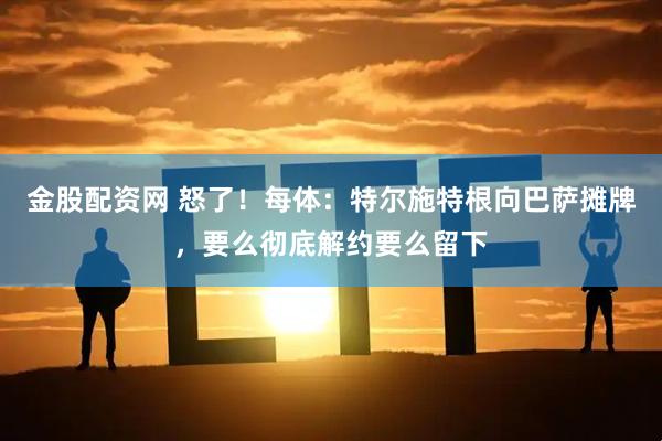 金股配资网 怒了！每体：特尔施特根向巴萨摊牌，要么彻底解约要么留下