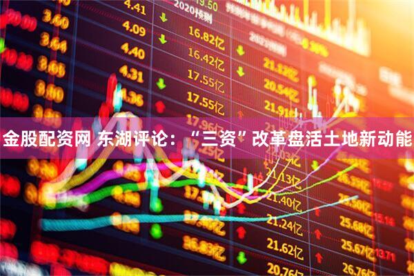 金股配资网 东湖评论：“三资”改革盘活土地新动能