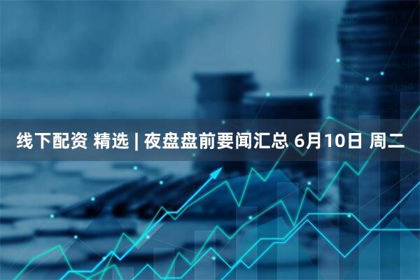 线下配资 精选 | 夜盘盘前要闻汇总 6月10日 周二