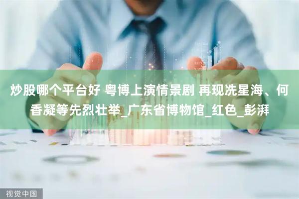 炒股哪个平台好 粤博上演情景剧 再现冼星海、何香凝等先烈壮举_广东省博物馆_红色_彭湃