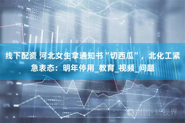 线下配资 河北女生拿通知书“切西瓜”，北化工紧急表态：明年停用_教育_视频_问题