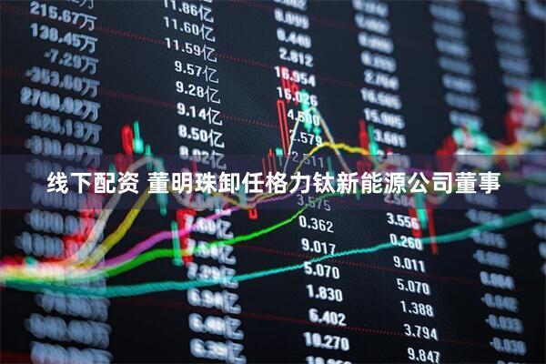 线下配资 董明珠卸任格力钛新能源公司董事