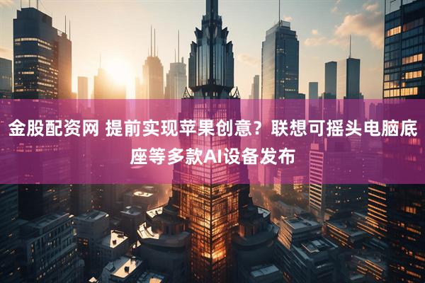 金股配资网 提前实现苹果创意？联想可摇头电脑底座等多款AI设备发布