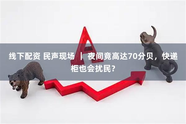 线下配资 民声现场 ｜ 夜间竟高达70分贝，快递柜也会扰民？