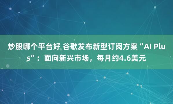 炒股哪个平台好 谷歌发布新型订阅方案“AI Plus”：面向新兴市场，每月约4.6美元