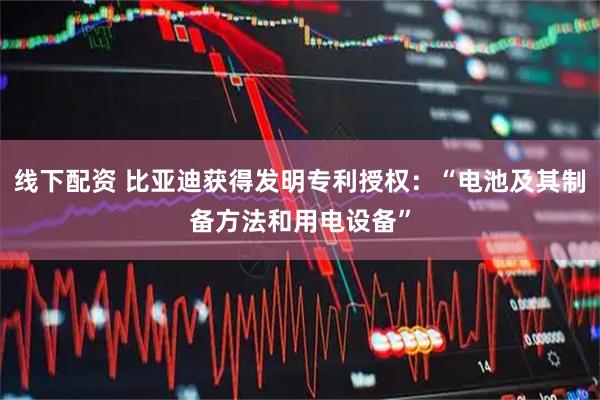 线下配资 比亚迪获得发明专利授权：“电池及其制备方法和用电设备”