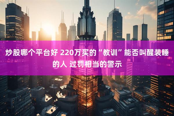 炒股哪个平台好 220万买的“教训”能否叫醒装睡的人 过罚相当的警示