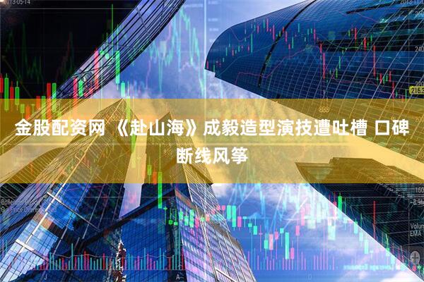 金股配资网 《赴山海》成毅造型演技遭吐槽 口碑断线风筝