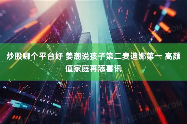 炒股哪个平台好 姜潮说孩子第二麦迪娜第一 高颜值家庭再添喜讯