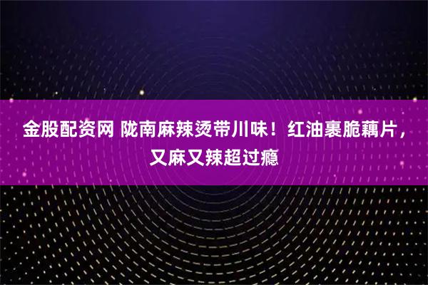 金股配资网 陇南麻辣烫带川味！红油裹脆藕片，又麻又辣超过瘾