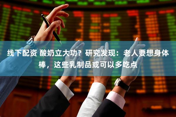 线下配资 酸奶立大功？研究发现：老人要想身体棒，这些乳制品或可以多吃点