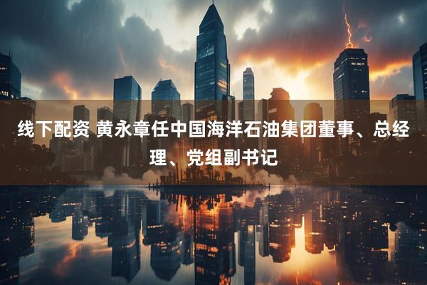 线下配资 黄永章任中国海洋石油集团董事、总经理、党组副书记