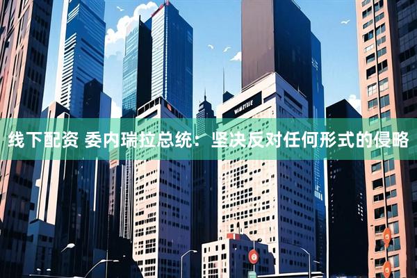 线下配资 委内瑞拉总统：坚决反对任何形式的侵略