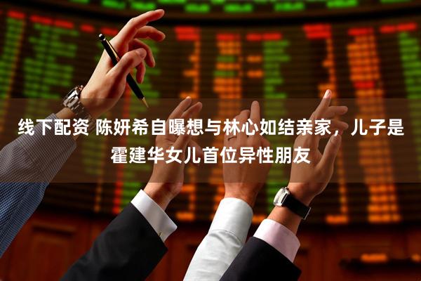 线下配资 陈妍希自曝想与林心如结亲家，儿子是霍建华女儿首位异性朋友