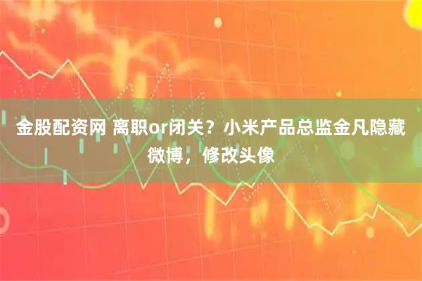 金股配资网 离职or闭关？小米产品总监金凡隐藏微博，修改头像