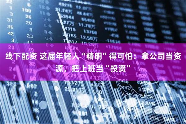 线下配资 这届年轻人“精明”得可怕：拿公司当资源，把上班当“投资”