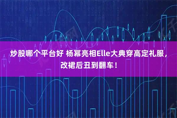 炒股哪个平台好 杨幂亮相Elle大典穿高定礼服，改裙后丑到翻车！