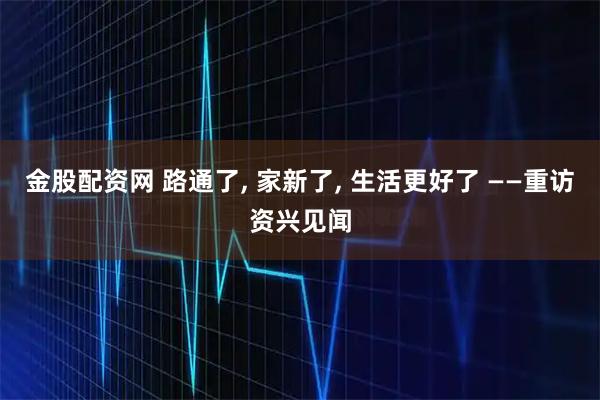 金股配资网 路通了, 家新了, 生活更好了 ——重访资兴见闻