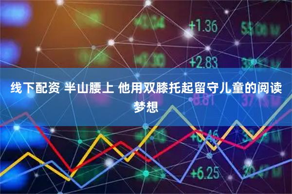 线下配资 半山腰上 他用双膝托起留守儿童的阅读梦想