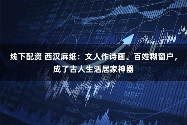 线下配资 西汉麻纸：文人作诗画、百姓糊窗户，成了古人生活居家神器