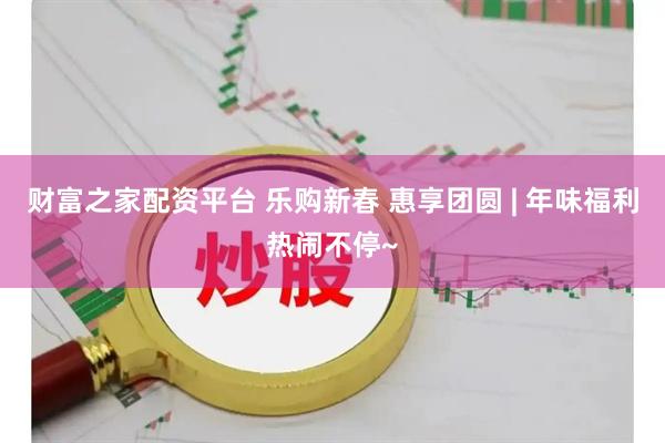 财富之家配资平台 乐购新春 惠享团圆 | 年味福利热闹不停~
