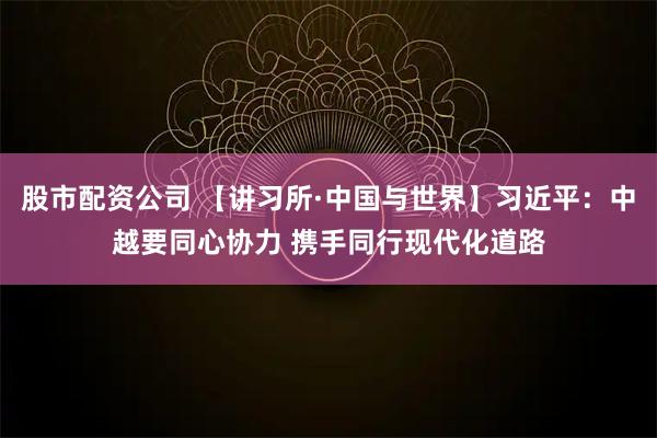 股市配资公司 【讲习所·中国与世界】习近平：中越要同心协力 携手同行现代化道路