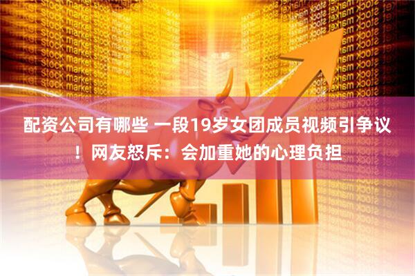 配资公司有哪些 一段19岁女团成员视频引争议！网友怒斥：会加重她的心理负担