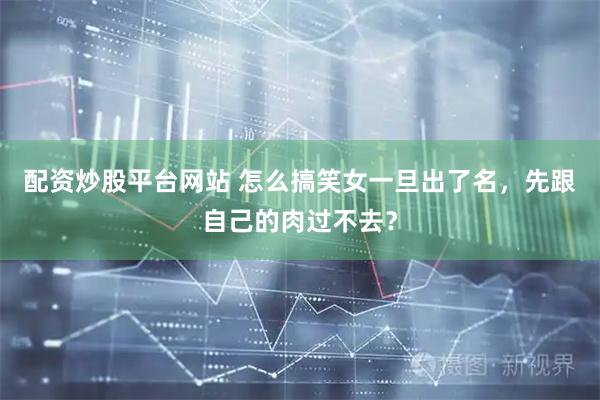 配资炒股平台网站 怎么搞笑女一旦出了名，先跟自己的肉过不去？