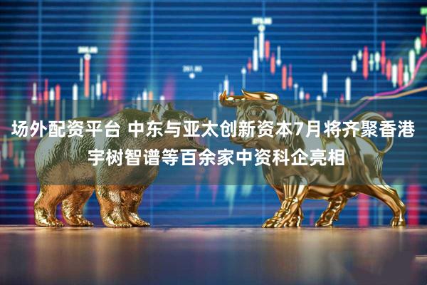 场外配资平台 中东与亚太创新资本7月将齐聚香港 宇树智谱等百余家中资科企亮相