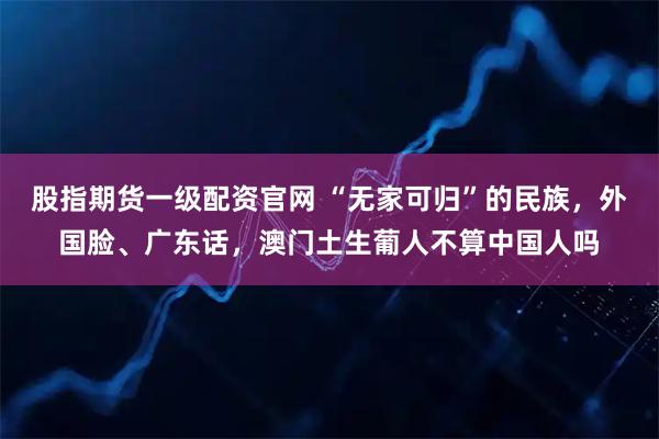 股指期货一级配资官网 “无家可归”的民族，外国脸、广东话，澳门土生葡人不算中国人吗