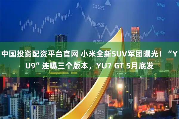 中国投资配资平台官网 小米全新SUV军团曝光！“YU9”连曝三个版本，YU7 GT 5月底发