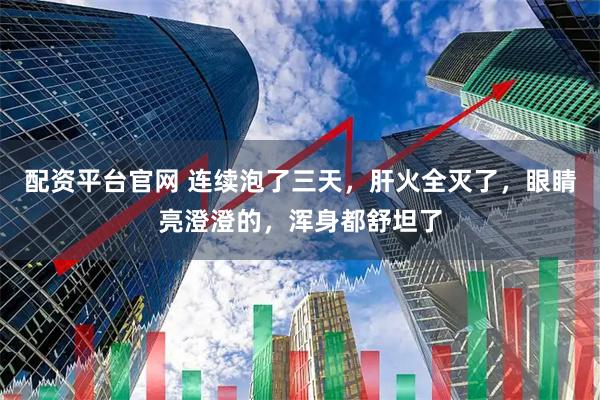 配资平台官网 连续泡了三天，肝火全灭了，眼睛亮澄澄的，浑身都舒坦了
