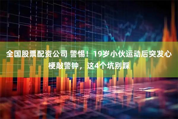 全国股票配资公司 警惕！19岁小伙运动后突发心梗敲警钟，这4个坑别踩