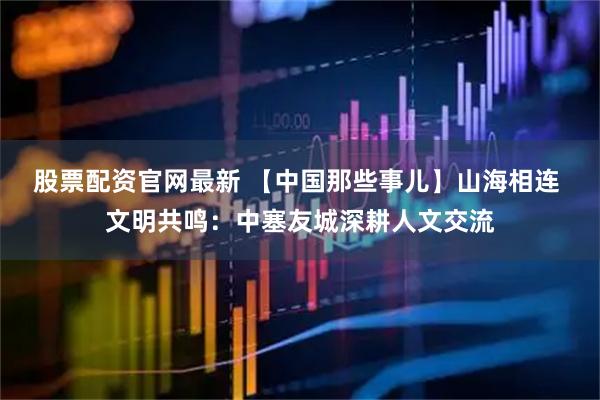 股票配资官网最新 【中国那些事儿】山海相连 文明共鸣：中塞友城深耕人文交流