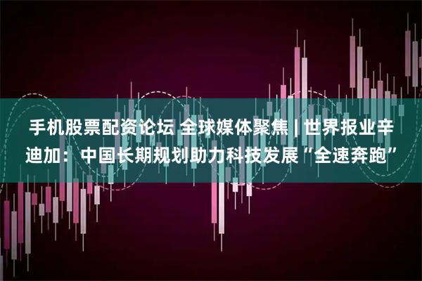 手机股票配资论坛 全球媒体聚焦 | 世界报业辛迪加：中国长期规划助力科技发展“全速奔跑”