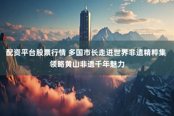 配资平台股票行情 多国市长走进世界非遗精粹集 领略黄山非遗千年魅力