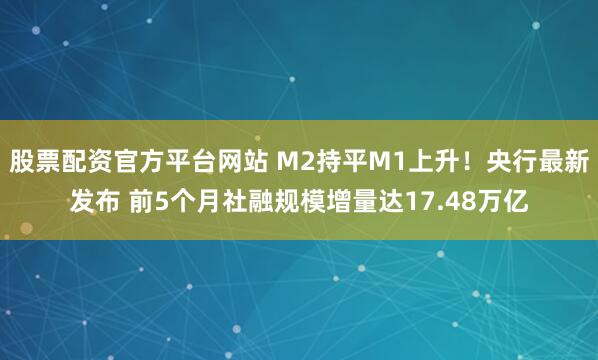 股票配资官方平台网站 M2持平M1上升！央行最新发布 前5个月社融规模增量达17.48万亿
