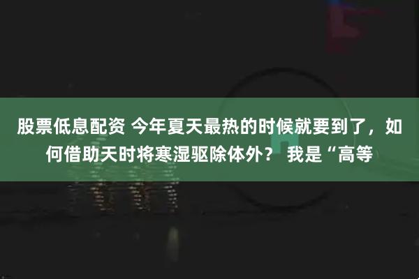 股票低息配资 今年夏天最热的时候就要到了，如何借助天时将寒湿驱除体外？ 我是“高等